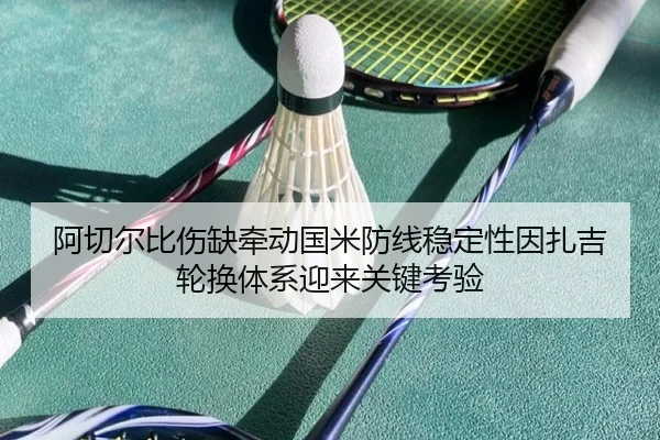 阿切尔比伤缺牵动国米防线稳定性因扎吉轮换体系迎来关键考验 - c7c7·app